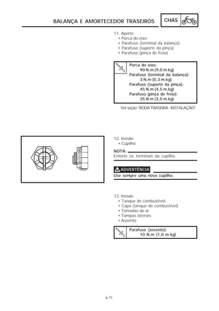 CHAS 
BALANÇA E AMORTECEDOR TRASEIROS 
6-71 
11. Aperte: 
• Porca do eixo 
• Parafuso (terminal da balança) 
• Parafuso (suporte da pinça) 
• Parafuso (pinça de freio) 
Porca do eixo: 
90 N.m (9,0 m.kg) 
Parafuso (terminal da balança): 
3 N.m (0,3 m.kg) 
Parafuso (suporte da pinça): 
45 N.m (4,5 m.kg) 
Parafuso (pinça de freio): 
35 N.m (3,5 m.kg) 
Ver seção “RODA TRASEIRA - INSTALAÇÃO”. 
12. Instale: 
• Cupilha 
NOTA: 
Entorte os terminais da cupilha. 
VVVVADVERTÊNCIA 
Use sempre uma nova cupilha. 
13. Instale: 
• Tanque de combustível 
• Capa (tanque de combustível) 
• Tomadas de ar 
• Tampas laterais 
• Assento 
Parafuso (assento): 
10 N.m (1,0 m.kg) 
 
