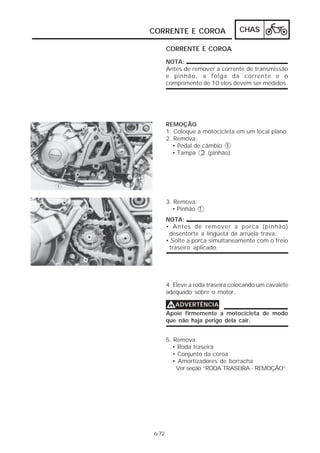 CHAS 
CORRENTE E COROA 
6-72 
CORRENTE E COROA 
NOTA: 
Antes de remover a corrente de transmissão 
e pinhão, a folga da corrente e o 
comprimento de 10 elos devem ser medidos. 
REMOÇÃO 
1. Coloque a motocicleta em um local plano. 
2. Remova: 
• Pedal de câmbio 1 
• Tampa 2 (pinhão) 
3. Remova: 
• Pinhão 1 
NOTA: 
• Antes de remover a porca (pinhão) 
desentorte a lingüeta da arruela trava. 
• Solte a porca simultaneamente com o freio 
traseiro aplicado. 
4. Eleve a roda traseira colocando um cavalete 
adequado sobre o motor. 
VVVVADVERTÊNCIA 
Apoie firmemente a motocicleta de modo 
que não haja perigo dela cair. 
5. Remova: 
• Roda traseira 
• Conjunto da coroa 
• Amortizadores de borracha 
Ver seção “RODA TRASEIRA - REMOÇÃO”. 
 