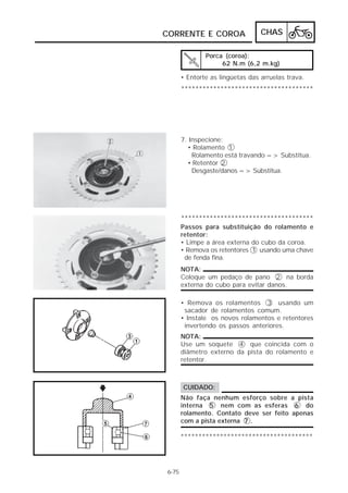 CORRENTE E COROA CHAS 
6-75 
Porca (coroa): 
62 N.m (6,2 m.kg) 
• Entorte as lingüetas das arruelas trava. 
************************************* 
7. Inspecione: 
• Rolamento 1 
Rolamento está travando => Substitua. 
• Retentor 2 
Desgaste/danos => Substitua. 
************************************* 
Passos para substituição do rolamento e 
retentor: 
• Limpe a área externa do cubo da coroa. 
• Remova os retentores 1 usando uma chave 
de fenda fina. 
NOTA: 
Coloque um pedaço de pano 2 na borda 
externa do cubo para evitar danos. 
• Remova os rolamentos 3 usando um 
sacador de rolamentos comum. 
• Instale os novos rolamentos e retentores 
invertendo os passos anteriores. 
NOTA: 
Use um soquete 4 que coincida com o 
diâmetro externo da pista do rolamento e 
retentor. 
CUIDADO: 
Não faça nenhum esforço sobre a pista 
interna 5 nem com as esferas 6 do 
rolamento. Contato deve ser feito apenas 
com a pista externa 7 . 
************************************* 
 