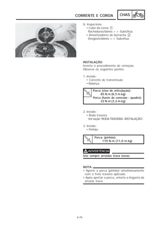 CHAS 
CORRENTE E COROA 
Porca (pinhão): 
110 N.m (11,0 m.kg) 
6-76 
8. Inspecione: 
• Cubo da coroa 1 
Rachaduras/danos => Substitua. 
• Amortizadores de borracha 2 
Desgaste/danos => Substitua. 
INSTALAÇÃO 
Inverta o procedimento de remoção. 
Observe os seguintes pontos. 
1. Instale: 
• Corrente de transmissão 
• Balança 
Porca (eixo de articulação): 
85 N.m (8,5 m.kg) 
Porca (haste de conexão - quadro): 
32 N.m (3,2 m.kg) 
2. Instale: 
• Roda traseira 
Ver seção “RODA TRASEIRA - INSTALAÇÃO”. 
3. Instale: 
• Pinhão 
VVVVADVERTÊNCIA 
Use sempre arruelas trava novas. 
NOTA: 
• Aperte a porca (pinhão) simultaneamente 
com o freio traseiro aplicado. 
• Após apertar a porca, entorte a lingüeta da 
arruela trava. 
 