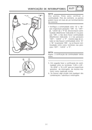 ELÉT 
VERIFICAÇÃO DE INTERRUPTORES 
7-7 
NOTA: 
Use pontas finas para verificar a 
continuidade. Pois do contrário, as pontas 
podem tocar em mais de um terminal dentro 
do conector. 
• Verifique a continuidade entre “R” e “Br” 
nas respectivas posições “ON” 1 , “OFF” 
2 , “LOCK” 3 e “P” 4 . Deverá haver conti-nuidade 
(Multitester indicando 0 ) na posi-ção 
“ON”, e não deve haver continuidade 
∞ 
(Multitester indicando ) nas posições 
“OFF”, “LOCK” e “P”. Existirá algo de er-rado 
se não houver continuidade entre “R” 
e “Br” na posição “ON”, ou se houver con-tinuidade 
entre estes terminais nas posi-ções 
“OFF”, “LOCK” e “P”. 
NOTA: 
Repita a verificação da continuidade várias 
vezes. 
************************************** 
5. Em seguida fazer a verificação de conti-nuidade 
entre os terminais “L/W e L/R”, 
“B e B/W” e “R e L/R” para as respectivas 
posições do interruptor, da mesma ma-neira 
como explicado acima. 
6. Se houver algo errado com qualquer das 
combinações, substitua o interruptor. 
 