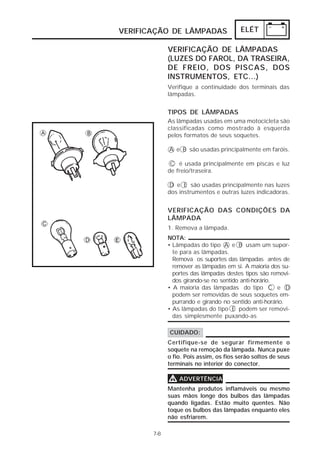 ELÉT 
VERIFICAÇÃO DE LÂMPADAS 
7-8 
VERIFICAÇÃO DE LÂMPADAS 
(LUZES DO FAROL, DA TRASEIRA, 
DE FREIO, DOS PISCAS, DOS 
INSTRUMENTOS, ETC...) 
Verifique a continuidade dos terminais das 
lâmpadas. 
TIPOS DE LÂMPADAS 
As lâmpadas usadas em uma motocicleta são 
classificadas como mostrado à esquerda 
pelos formatos de seus soquetes. 
A e B são usadas principalmente em faróis. 
C é usada principalmente em piscas e luz 
de freio/traseira. 
D e E são usadas principalmente nas luzes 
dos instrumentos e outras luzes indicadoras. 
VERIFICAÇÃO DAS CONDIÇÕES DA 
LÂMPADA 
1. Remova a lâmpada. 
NOTA: 
• Lâmpadas do tipo A e B usam um supor-te 
para as lâmpadas. 
Remova os suportes das lâmpadas antes de 
remover as lâmpadas em si. A maioria dos su-portes 
das lâmpadas destes tipos são removi-dos 
girando-se no sentido anti-horário. 
• A maioria das lâmpadas do tipo C e D 
podem ser removidas de seus soquetes em-purrando 
e girando no sentido anti-horário. 
• As lâmpadas do tipo E podem ser removi-das 
simplesmente puxando-as 
CUIDADO: 
Certifique-se de segurar firmemente o 
soquete na remoção da lâmpada. Nunca puxe 
o fio. Pois assim, os fios serão soltos de seus 
terminais no interior do conector. 
VVVV ADVERTÊNCIA 
Mantenha produtos inflamáveis ou mesmo 
suas mãos longe dos bulbos das lâmpadas 
quando ligadas. Estão muito quentes. Não 
toque os bulbos das lâmpadas enquanto eles 
não esfriarem. 
 