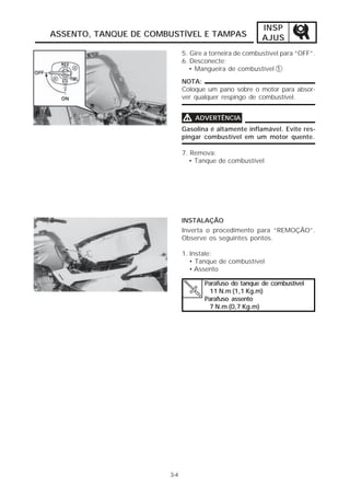 INSP 
ASSENTO, TANQUE DE COMBUSTÍVEL E TAMPAS AJUS 
3-4 
5. Gire a torneira de combustível para “OFF”. 
6. Desconecte: 
• Mangueira de combustível 1 
NOTA: 
Coloque um pano sobre o motor para absor-ver 
qualquer respingo de combustível. 
VVVV ADVERTÊNCIA 
Gasolina é altamente inflamável. Evite res-pingar 
combustível em um motor quente. 
7. Remova: 
• Tanque de combustível 
INSTALAÇÃO 
Inverta o procedimento para “REMOÇÃO”. 
Observe os seguintes pontos. 
1. Instale: 
• Tanque de combustível 
• Assento 
Parafuso do tanque de combustível 
11 N.m (1,1 Kg.m) 
Parafuso assento 
7 N.m (0,7 Kg.m) 
 