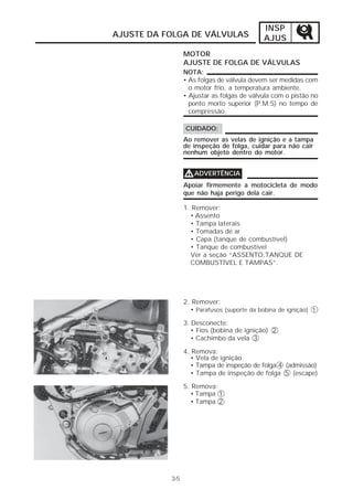 INSP 
AJUSTE DA FOLGA DE VÁLVULAS AJUS 
3-5 
MOTOR 
AJUSTE DE FOLGA DE VÁLVULAS 
NOTA: 
• As folgas de válvula devem ser medidas com 
o motor frio, a temperatura ambiente. 
• Ajustar as folgas de válvula com o pistão no 
ponto morto superior (P.M.S) no tempo de 
compressão. 
CUIDADO: 
Ao remover as velas de ignição e a tampa 
de inspeção de folga, cuidar para não cair 
nenhum objeto dentro do motor. 
VVVVADVERTÊNCIA 
Apoiar firmemente a motocicleta de modo 
que não haja perigo dela cair. 
1. Remover: 
• Assento 
• Tampa laterais 
• Tomadas de ar 
• Capa (tanque de combustível) 
• Tanque de combustível 
Ver a seção “ASSENTO,TANQUE DE 
COMBUSTÍVEL E TAMPAS”. 
2. Remover: 
• Parafusos (suporte da bobina de ignição) 1 
3. Desconecte: 
• Fios (bobina de ignição) 2 
• Cachimbo da vela 3 
4. Remova: 
• Vela de ignição 
• Tampa de inspeção de folga 4 (admissão) 
• Tampa de inspeção de folga 5 (escape) 
5. Remova: 
• Tampa 1 
• Tampa 2 
 