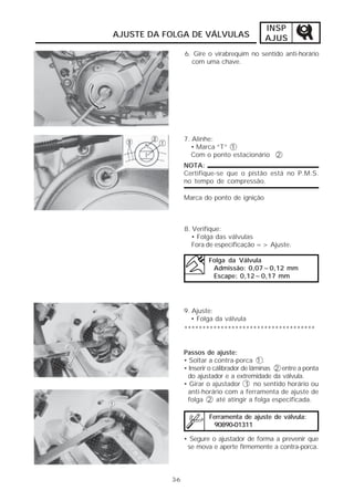 INSP 
AJUSTE DA FOLGA DE VÁLVULAS AJUS 
3-6 
6. Gire o virabrequim no sentido anti-horário 
com uma chave. 
7. Alinhe: 
• Marca “T” 1 
Com o ponto estacionário 2 
NOTA: 
Certifique-se que o pistão está no P.M.S. 
no tempo de compressão. 
Marca do ponto de ignição 
8. Verifique: 
• Folga das válvulas 
Fora de especificação => Ajuste. 
Folga da Válvula 
Admissão: 0,07~0,12 mm 
Escape: 0,12~0,17 mm 
9. Ajuste: 
• Folga da válvula 
************************************ 
Passos de ajuste: 
• Soltar a contra-porca 1 . 
• Inserir o cálibrador de lâminas 2 entre a ponta 
do ajustador e a extremidade da válvula. 
• Girar o ajustador 1 no sentido horário ou 
anti-horário com a ferramenta de ajuste de 
folga 2 até atingir a folga especificada. 
Ferramenta de ajuste de válvula: 
90890-01311 
• Segure o ajustador de forma a prevenir que 
se mova e aperte firmemente a contra-porca. 
 