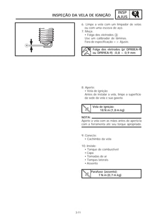 INSP 
INSPEÇÃO DA VELA DE IGNIÇÃO AJUS 
3-11 
6. Limpe a vela com um limpador de velas 
ou com uma escova de aço. 
7. Meça: 
• Folga dos eletrodos a 
Use um calibrador de lâminas. 
Fora de especificação => Ajuste. 
Folga dos eletrodos (p/ DPR8EA-9 
ou DPR9EA-9) :0,8 ~ 0,9 mm 
8. Aperte: 
• Vela de ignição 
Antes de instalar a vela, limpe a superfície 
da sede da vela e sua gaxeta. 
Vela de ignição: 
18 N.m (1,8 m.kg) 
NOTA: 
Aperte a vela com as mãos antes de apertá-la 
com a ferramenta até seu torque apropriado. 
9. Conecte: 
• Cachimbo da vela 
10. Instale: 
• Tanque de combustível 
• Capa 
• Tomadas de ar 
• Tampas laterais 
• Assento 
Parafuso (assento): 
7 N.m (0,7 m.kg) 
 