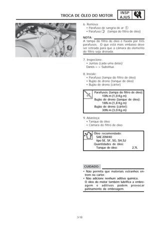 INSP 
AJUS 
TROCA DE ÓLEO DO MOTOR 
6. Remova: 
• Parafuso de sangria de ar 1 
• Parafuso 2 (tampa do filtro de óleo) 
NOTA: 
A tampa do filtro de óleo é fixada por três 
parafusos. O que está mais embaixo deve 
ser retirado para que a câmara do elemento 
do filtro seja drenada. 
7. Inspecione: 
• Juntas (cada uma delas) 
Danos => Substitua. 
8. Instale: 
• Parafuso (tampa do filtro de óleo) 
• Bujão de dreno (tanque de óleo) 
• Bujão de dreno (cárter) 
Parafusos (tampa do filtro de óleo): 
10N.m (1,0 Kg.m) 
Bujão de dreno (tanque de óleo): 
18N.m (1,8 Kg.m) 
Bujão de dreno (cárter): 
30N.m (3,0 Kg.m) 
3-18 
9. Abasteça: 
• Tanque de óleo 
• Câmara do filtro de óleo 
Óleo recomendado: 
SAE 20W40 
tipo SE, SF, SG, SH,SJ 
Quantidades de óleo: 
Tanque de óleo: 2,7L 
CUIDADO: 
• Não permita que materiais estranhos en-trem 
no cárter. 
• Não adicione nenhum aditivo químico. 
O óleo do motor também lubrifica a embre-agem 
e aditivos podem provocar 
patinamento da embreagem. 
 