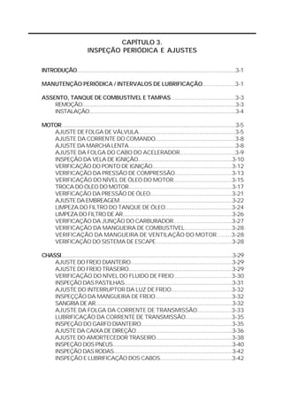 CAPÍTULO 3. 
INSPEÇÃO PERIÓDICA E AJUSTES 
INTRODUÇÃO...................................................................................................3-1 
MANUTENÇÃO PERIÓDICA / INTERVALOS DE LUBRIFICAÇÃO..................3-1 
ASSENTO, TANQUE DE COMBUSTÍVEL E TAMPAS.....................................3-3 
REMOÇÃO...............................................................................................3-3 
INSTALAÇÃO............................................................................................3-4 
MOTOR..............................................................................................................3-5 
AJUSTE DE FOLGA DE VÁLVULA.........................................................3-5 
AJUSTE DA CORRENTE DO COMANDO..............................................3-8 
AJUSTE DA MARCHA LENTA................................................................3-8 
AJUSTE DA FOLGA DO CABO DO ACELERADOR...............................3-9 
INSPEÇÃO DA VELA DE IGNIÇÃO........................................................3-10 
VERIFICAÇÃO DO PONTO DE IGNIÇÃO...............................................3-12 
VERIFICAÇÃO DA PRESSÃO DE COMPRESSÃO.................................3-13 
VERIFICAÇÃO DO NÍVEL DE ÓLEO DO MOTOR.................................3-15 
TROCA DO ÓLEO DO MOTOR..............................................................3-17 
VERIFICAÇÃO DA PRESSÃO DE ÓLEO................................................3-21 
AJUSTE DA EMBREAGEM.....................................................................3-22 
LIMPEZA DO FILTRO DO TANQUE DE ÓLEO......................................3-24 
LIMPEZA DO FILTRO DE AR..................................................................3-26 
VERIFICAÇÃO DA JUNÇÃO DO CARBURADOR..................................3-27 
VERIFICAÇÃO DA MANGUEIRA DE COMBUSTÍVEL...........................3-28 
VERIFICAÇÃO DA MANGUEIRA DE VENTILAÇÃO DO MOTOR........3-28 
VERIFICAÇÃO DO SISTEMA DE ESCAPE.............................................3-28 
CHASSI..............................................................................................................3-29 
AJUSTE DO FREIO DIANTEIRO.............................................................3-29 
AJUSTE DO FREIO TRASEIRO..............................................................3-29 
VERIFICAÇÃO DO NÍVEL DO FLUIDO DE FREIO ................................3-30 
INSPEÇÃO DAS PASTILHAS..................................................................3-31 
AJUSTE DO INTERRUPTOR DA LUZ DE FREIO..................................3-32 
INSPEÇÇÃO DA MANGUEIRA DE FREIO............................................3-32 
SANGRIA DE AR.....................................................................................3-32 
AJUSTE DA FOLGA DA CORRENTE DE TRANSMISSÃO...................3-33 
LUBRIFICAÇÃO DA CORRENTE DE TRANSMISSÃO..........................3-35 
INSPEÇÃO DO GARFO DIANTEIRO......................................................3-35 
AJUSTE DA CAIXA DE DIREÇÃO..........................................................3-36 
AJUSTE DO AMORTECEDOR TRASEIRO.............................................3-38 
INSPEÇÃO DOS PNEUS.........................................................................3-40 
INSPEÇÃO DAS RODAS.........................................................................3-42 
INSPEÇÃO E LUBRIFICAÇÃO DOS CABOS..........................................3-42 
 