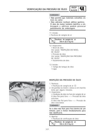 INSP 
AJUS 
VERIFICAÇÃO DA PRESSÃO DE ÓLEO 
CUIDADO: 
• Não permita que materiais estranhos en-trem 
no cárter. 
• Não adicione nenhum aditivo químico. 
O óleo do motor também lubrifica a em-breagem 
e aditivos podem provocar 
patinamento da embreagem. 
11. Instale: 
• Parafuso de sangria de ar 
Parafuso de sangria de ar: 
5N.m (0,5 Kg.m) 
12. Inspecione: 
• Nível de óleo 
Ver seção “INSPEÇÃO DO NÍVEL 
DE ÓLEO” 
• Pressão de óleo 
Ver seção “INSPEÇÃO DA PRESSÃO 
DE ÓLEO” 
• Vazamentos de óleo 
13. Instale: 
• Tampa do tanque de óleo 
• Capa 
3-21 
INSPEÇÃO DA PRESSÃO DE ÓLEO 
1. Remova: 
• Parafuso de sangria de ar 1 
2. Dê partida no motor e deixe-o em marcha 
lenta por alguns minutos. 
3. Inspecione: 
• Condição do óleo no furo de sangria de ar 
O óleo flui para fora => Pressão do óleo 
está boa. 
O óleo não flui para fora => Pressão do 
óleo está baixa. 
Se o óleo não fluir para fora dentro de um 
minuto, pare o motor imediatamente para 
não danificá-lo. 
4. Apertar: 
• Parafuso de verificação de óleo 
Parafuso de sangria de ar: 
5N.m (0,5 Kg.m) 
CUIDADO: 
 