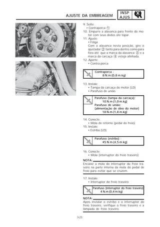 INSP 
AJUSTE DA EMBREAGEM AJUS 
3-23 
9. Solte: 
• Contraporca 1 
10. Empurre a alavanca para frente do mo-tor 
com seus dedos até topar. 
11. Ajuste: 
• Folga 
Com a alavanca nesta posição, gire o 
ajustador 2 tanto para dentro como para 
fora até que a marca da alavanca 3 e a 
marca da carcaça 4 esteja alinhada. 
12. Aperte: 
• Contra-porca 
Contraporca : 
8 N.m (0,8 m.kg) 
13. Instale: 
• Tampa da carcaça do motor (LD) 
• Parafuso de união 
Parafuso (tampa da carcaça): 
Parafuso de união: 
(alimentação de óleo do motor) 
14. Conecte: 
10 N.m (1,0 m.kg) 
18 N.m (1,8 m.kg) 
• Mola de retorno (pedal do freio) 
15. Instale: 
• Estribo (LD) 
Parafuso (estribo) : 
16. Conecte: 
45 N.m (4,5 m.kg) 
• Mola (interruptor do freio traseiro) 
NOTA: 
Encaixe a mola do interruptor do freio tra-seiro 
na parte interna da mola do pedal de 
freio para evitar que se cruzem. 
Parafuso (interruptor do freio traseiro) 
4 N.m (0,4 m.kg) 
17. Instale: 
• Interruptor do freio traseiro 
NOTA: 
Após instalar o estribo e o interruptor do 
freio traseiro, verifique o freio traseiro e a 
lâmpada de freio traseiro. 
 