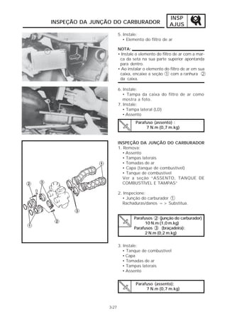 INSP 
AJUS 
INSPEÇÃO DA JUNÇÃO DO CARBURADOR 
3-27 
5. Instale: 
• Elemento do filtro de ar 
NOTA: 
• Instale o elemento do filtro de ar com a mar-ca 
da seta na sua parte superior apontanda 
para dentro. 
• Ao instalar o elemento do filtro de ar em sua 
caixa, encaixe a seção 1 com a ranhura 2 
da caixa. 
6. Instale: 
• Tampa da caixa do filtro de ar como 
mostra a foto. 
7. Instale: 
• Tampa lateral (LD) 
• Assento 
Parafuso (assento) : 
7 N.m (0,7 m.kg) 
INSPEÇÃO DA JUNÇÃO DO CARBURADOR 
1. Remova: 
• Assento 
• Tampas laterais 
• Tomadas de ar 
• Capa (tanque de combustível) 
• Tanque de combustível 
Ver a seção “ASSENTO, TANQUE DE 
COMBUSTÍVEL E TAMPAS” 
2. Inspecione: 
• Junção do carburador 1 
Rachaduras/danos => Substitua. 
Parafusos 2 (junção do carburador) : 
10 N.m (1,0 m.kg) 
Parafusos 3 (braçadeira): 
2 N.m (0,2 m.kg) 
3. Instale: 
• Tanque de combustível 
• Capa 
• Tomadas de ar 
• Tampas laterais 
• Assento 
Parafuso (assento): 
7 N.m (0,7 m.kg) 
 