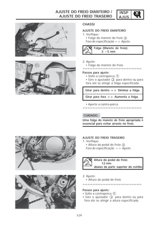 INSP 
AJUS 
AJUSTE DO FREIO DIANTEIRO / 
AJUSTE DO FREIO TRASEIRO 
CHASSI 
3-29 
AJUSTE DO FREIO DIANTEIRO 
1. Verifique: 
• Folga do manete do freio a 
Fora de especificação => Ajuste. 
Folga (Manete de freio): 
2 ~5 mm 
2. Ajuste: 
• Folga do manete do freio 
************************************ 
Passos para ajuste: 
• Solte a contraporca 1 
• Gire o ajustador 2 para dentro ou para 
fora até se atingir a folga especificada. 
Girar para dentro => Diminui a folga. 
Girar para fora => Aumenta a folga. 
• Aperte a contra-porca. 
************************************ 
CUIDADO: 
Uma folga do manete de freio apropriada é 
essencial para evitar arraste no freio. 
AJUSTE DO FREIO TRASEIRO 
1. Verifique: 
• Altura do pedal do freio a 
Fora de especificação => Ajuste. 
Altura do pedal do freio: 
12 mm 
abaixo da parte superior do estribo 
2. Ajuste: 
• Altura do pedal do freio 
************************************ 
Passos para ajuste: 
• Solte a contraporca 1 
• Gire o ajustador 2 para dentro ou para 
fora até se atingir a altura especificada. 
 