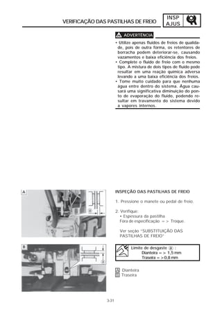 INSP 
VERIFICAÇÃO DAS PASTILHAS DE FREIO AJUS 
3-31 
VVVV ADVERTÊNCIA 
• Utilize apenas fluidos de freios de qualida-de, 
pois de outra forma, os retentores de 
borracha podem deteriorar-se, causando 
vazamentos e baixa eficiência dos freios. 
• Complete o fluido de freio com o mesmo 
tipo. A mistura de dois tipos de fluido pode 
resultar em uma reação química adversa 
levando a uma baixa eficiência dos freios. 
• Tome muito cuidado para que nenhuma 
água entre dentro do sistema. Água cau-sará 
uma significativa diminuição do pon-to 
de evaporação do fluido, podendo re-sultar 
em travamento do sistema devido 
a vapores internos. 
INSPEÇÃO DAS PASTILHAS DE FREIO 
1. Pressione o manete ou pedal de freio. 
2. Verifique: 
• Espessura da pastilha 
Fora de especificação => Troque. 
Ver seção “SUBSTITUIÇÃO DAS 
PASTILHAS DE FREIO” 
Limite de desgaste a : 
A Dianteira 
B Traseira 
Dianteira => 1,5 mm 
Traseira =>0,8 mm 
 