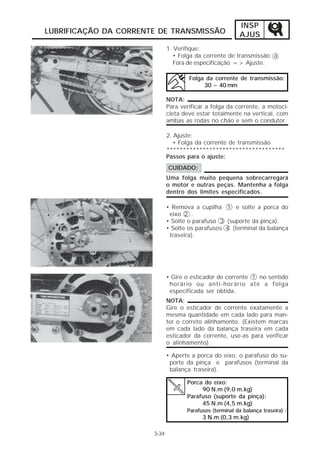 INSP 
AJUS 
LUBRIFICAÇÃO DA CORRENTE DE TRANSMISSÃO 
3-34 
1. Verifique: 
• Folga da corrente de transmissão a 
Fora de especificação => Ajuste. 
Folga da corrente de transmissão: 
30 ~ 40 mm 
NOTA: 
Para verificar a folga da corrente, a motoci-cleta 
deve estar totalmente na vertical, com 
ambas as rodas no chão e sem o condutor. 
2. Ajuste: 
• Folga da corrente de transmissão 
************************************ 
Passos para o ajuste: 
CUIDADO: 
Uma folga muito pequena sobrecarregará 
o motor e outras peças. Mantenha a folga 
dentro dos limites especificados. 
• Remova a cupilha 1 e solte a porca do 
eixo 2 . 
• Solte o parafuso 3 (suporte da pinça). 
• Solte os parafusos 4 (terminal da balança 
traseira). 
• Gire o esticador de corrente 1 no sentido 
horário ou anti-horário até a folga 
especificada ser obtida. 
NOTA: 
Gire o esticador de corrente exatamente a 
mesma quantidade em cada lado para man-ter 
o correto alinhamento. (Existem marcas 
em cada lado da balança traseira em cada 
esticador da corrente, use-as para verificar 
o alinhamento). 
• Aperte a porca do eixo, o parafuso do su-porte 
da pinça e parafusos (terminal da 
balança traseira). 
Porca do eixo: 
90 N.m (9,0 m.kg) 
Parafuso (suporte da pinça): 
45 N.m (4,5 m.kg) 
Parafusos (terminal da balança traseira) : 
3 N.m (0,3 m.kg) 
 
