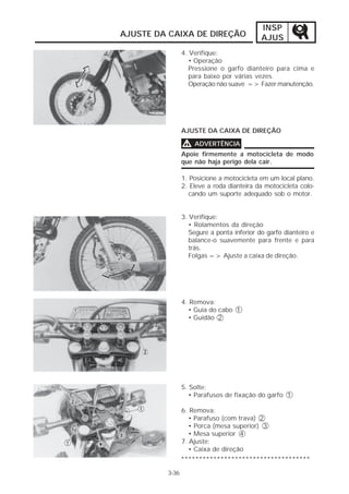 INSP 
AJUS 
AJUSTE DA CAIXA DE DIREÇÃO 
3-36 
4. Verifique: 
• Operação 
Pressione o garfo dianteiro para cima e 
para baixo por várias vezes. 
Operação não suave => Fazer manutenção. 
AJUSTE DA CAIXA DE DIREÇÃO 
VVVV ADVERTÊNCIA 
Apoie firmemente a motocicleta de modo 
que não haja perigo dela cair. 
1. Posicione a motocicleta em um local plano. 
2. Eleve a roda dianteira da motocicleta colo-cando 
um suporte adequado sob o motor. 
3. Verifique: 
• Rolamentos da direção 
Segure a ponta inferior do garfo dianteiro e 
balance-o suavemente para frente e para 
trás. 
Folgas => Ajuste a caixa de direção. 
4. Remova: 
• Guia do cabo 1 
• Guidão 2 
5. Solte: 
• Parafusos de fixação do garfo 1 
6. Remova: 
• Parafuso (com trava) 2 
• Porca (mesa superior) 3 
• Mesa superior 4 
7. Ajuste: 
• Caixa de direção 
************************************ 
 