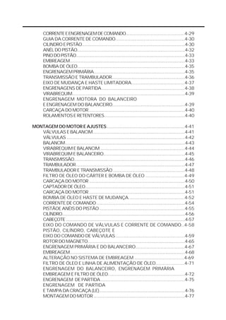 CORRENTE E ENGRENAGEM DE COMANDO..........................................4-29 
GUIA DA CORRENTE DE COMANDO...................................................4-30 
CILINDRO E PISTÃO................................................................................4-30 
ANÉL DO PISTÃO....................................................................................4-32 
PINO DO PISTÃO.....................................................................................4-33 
EMBREAGEM.........................................................................................4-33 
BOMBA DE ÓLEO..................................................................................4-35 
ENGRENAGEM PRIMÁRIA......................................................................4-35 
TRANSMISSÃO E TRAMBULADOR.......................................................4-36 
EIXO DE MUDANÇA E HASTE LIMITADORA......................................4-37 
ENGRENAGENS DE PARTIDA .............................................................4-38 
VIRABREQUIM.......................................................................................4-39 
ENGRENAGEM MOTORA DO BALANCEIRO 
E ENGRENAGEM DO BALANCEIRO.....................................................4-39 
CARCAÇA DO MOTOR .........................................................................4-40 
ROLAMENTOS E RETENTORES.............................................................4-40 
MONTAGEM DO MOTOR E AJUSTES..........................................................4-41 
VÁLVULAS E BALANCIM......................................................................4-41 
VÁLVULAS ............................................................................................4-42 
BALANCIM................................................................................................4-43 
VIRABREQUIM E BALANCIM ...............................................................4-44 
VIRABREQUIM E BALANCEIRO..............................................................4-45 
TRANSMISSÃO......................................................................................4-46 
TRAMBULADOR....................................................................................4-47 
TRAMBULADOR E TRANSMISSÃO .....................................................4-48 
FILTRO DE ÓLEO DO CÁRTER E BOMBA DE ÓLEO ...........................4-49 
CARCAÇA DO MOTOR .........................................................................4-50 
CAPTADOR DE ÓLEO............................................................................4-51 
CARCAÇA DO MOTOR .........................................................................4-51 
BOMBA DE ÓLEO E HASTE DE MUDANÇA........................................4-52 
CORRENTE DE COMANDO ..................................................................4-54 
PISTÃOE ANÉIS DO PISTÃO ...............................................................4-55 
CILÍNDRO..................................................................................................4-56 
CABEÇOTE ...............................................................................................4-57 
EIXO DO COMANDO DE VÁLVULAS E CORRENTE DE COMANDO..4-58 
PISTÃO, CILÍNDRO, CABEÇOTE E 
EIXO DO COMANDO DE VÁLVULAS ...................................................4-59 
ROTOR DO MAGNETO..........................................................................4-65 
ENGRENAGEM PRIMÁRIA E DO BALANCEIRO...................................4-67 
EMBREAGEM.........................................................................................4-68 
ALTERAÇÃO NO SISTEMA DE EMBREAGEM ...................................4-69 
FILTRO DE ÓLEO E LINHA DE ALIMENTAÇÃO DE ÓLEO....................4-71 
ENGRENAGEM DO BALANCEIRO, ENGRENAGEM PRIMÁRIA 
EMBREAGEM E FILTRO DE ÓLEO.........................................................4-72 
ENGRENAGEM DE PARTIDA ..............................................................4-75 
ENGRENAGEM DE PARTIDA 
E TAMPA DA CRACAÇA (LE)..................................................................4-76 
MONTAGEM DO MOTOR .....................................................................4-77 
 
