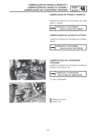 INSP 
AJUS 
LUBRIFICAÇÃO DE PEDAIS E MANETES / 
LUBRIFICAÇÃO DO CAVALETE LATERAL / 
LUBRIFICAÇÃO DA SUSPENSÃO TRASEIRA 
LUBRIFICAÇÃO DE PEDAIS E MANETES. 
Lubrificar os pontos de articulação de cada 
pedal e manete. 
Lubrificante recomendado: 
Óleo de motor SAE 20W40 
LUBRIFICAÇÃO DE CAVALETE LATERAL 
Lubrificar os pontos de articulação do cavalete 
lateral. 
Lubrificante recomendado: 
Óleo de motor SAE 20W40 
LUBRIFICAÇÃO DA SUSPENSÃO 
TRASEIRA 
Lubrificar os pontos de articulação da balança 
traseira e dos braços relê. 
3-43 
Lubrificante recomendado: 
Graxa à base de sabão de lítio 
1 Bico engraxador 
A Balança traseira 
B Braço relé 
 