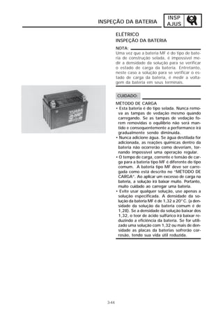 INSP 
INSPEÇÃO DA BATERIA AJUS 
ELÉTRICO 
INSPEÇÃO DA BATERIA 
3-44 
NOTA: 
Uma vez que a bateria MF é do tipo de bate-ria 
de construção selada, é impossível me-dir 
a densidade da solução para se verificar 
o estado de carga da bateria. Entretanto, 
neste caso a solução para se verificar o es-tado 
de carga da bateria, é medir a volta-gem 
da bateria em seus terminais. 
CUIDADO: 
MÉTODO DE CARGA 
• Esta bateria é do tipo selada. Nunca remo-va 
as tampas de vedação mesmo quando 
carregando. Se as tampas de vedação fo-rem 
removidas o equilíbrio não será man-tido 
e consequentemente a performance irá 
gradualmente sendo diminuída. 
• Nunca adicione água. Se água destilada for 
adicionada, as reações químicas dentro da 
bateria não ocorrerão como deveriam, tor-nando 
impossível uma operação regular. 
• O tempo de carga, corrente e tensão de car-ga 
para a bateria tipo MF é diferente do tipo 
comum. A bateria tipo MF deve ser carre-gada 
como está descrito no “MÉTODO DE 
CARGA”. Ao aplicar um excesso de carga na 
bateria, a solução irá baixar muito. Portanto, 
muito cuidado ao carregar uma bateria. 
• Evite usar qualquer solução, use apenas a 
solução especificada. A densidade da so-lução 
da bateria MF é de 1,32 a 20°C. (a den-sidade 
da solução da bateria comum é de 
1,28). Se a densidade da solução baixar dos 
1,32, o teor de ácido sulfúrico irá baixar re-duzindo 
a eficiência da bateria. Se for utili-zado 
uma solução com 1,32 ou mais de den-sidade 
as placas da baterias sofrerão cor-rosão, 
tendo sua vida útil reduzida. 
 