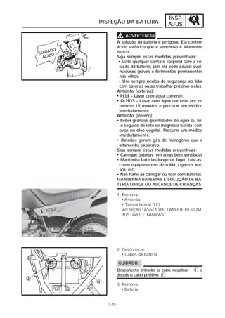INSP 
INSPEÇÃO DA BATERIA AJUS 
3-45 
VVVV ADVERTÊNCIA 
A solução da bateria é perigosa. Ela contém 
ácido sulfúrico que é venenoso e altamente 
tóxico. 
Siga sempre estas medidas preventivas: 
• Evite qualquer contato corporal com a so-lução 
da bateria, pois ela pode causar quei-maduras 
graves e ferimentos permanentes 
nos olhos. 
• Use sempre óculos de segurança ao lidar 
com baterias ou ao trabalhar próximo a elas. 
Antídoto (externo): 
• PELE - Lavar com água corrente. 
• OLHOS - Lavar com água corrente por no 
mínimo 15 minutos e procurar um médico 
imediatamente. 
Antídoto (interno): 
• Beber grandes quantidades de água ou lei-te 
seguido de leite de magnésia batida com 
ovos ou óleo vegetal. Procurar um médico 
imediatamente. 
• Baterias geram gás de hidrogênio que é 
altamente explosivo. 
Siga sempre estas medidas preventivas: 
• Carregue baterias em áreas bem ventiladas 
• Mantenha baterias longe de fogo, faíscas, 
como equipamentos de solda, cigarros ace-sos, 
etc. 
• Não fume ao carregar ou lidar com baterias. 
MANTENHA BATERIAS E SOLUÇÃO DE BA-TERIA 
LONGE DO ALCANCE DE CRIANÇAS. 
1. Remova: 
• Assento 
• Tampa lateral (LE) 
Ver seção “ASSENTO, TANQUE DE COM-BUSTÍVEL 
E TAMPAS”. 
2. Desconecte: 
• Cabos da bateria 
CUIDADO: 
Desconecte primeiro o cabo negativo 1 e 
depois o cabo positivo 2 . 
3. Remova: 
• Bateria 
CUIDADO 
ÁCIDO 
 