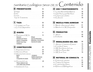 Ventajas
Partes
Función
Tipo de Tratamiento
Muros
Dala
Compuertas de vaciado
Contenido
Ubicación
Pendiente de Terreno
Ingreso y Compuertas
Posición de la Taza
Ventilación
Piezas coladas en piso
Losa colada sobre cámaras
SanitarioEcológicoSeco
manualdediseńo,construcción,usoymantenimiento
51
40
2 DISEÑO
3 CONSTRUCCIÓN
0 PRESENTACIÓN
8 MATERIAL DE CONSULTA
6 PRODUCTOS
Sanitario Ecológico Seco (SES)
55
1 TAZA
4 USO Y MANTENIMIENTO
7 MODALIDADES DEL SES
Dibujos
Guia de dimenciónes
Materiales y herramientas
Opciones de caseta
Ventilación
Botella atrapamoscas
Tubería para orina
4.1 Cuatro Necesidades Básicas
4.2 Qué Hacer y qué No Hacer
4.3 Limpieza y Cuidados
4.4 Evaluación
1.1 Conseguir una Taza
1.2 La Taza Separadora
2.1 Diseñamos el SES
3.1 Preparamos Terreno
3.2 Hacemos el Firme
3.3 Hacemos las Cámaras
56
57
5907
04
05
06
12
10
09
29
26
25
4.5 Instalamos la Taza
3.4 Hacemos la Losa
7.1 Abonero : Cámaras en Exterior
7.2 Con Una Cámara
7.3 SES en Interior de Casa
7.4 SES en Planta Alta
7.5 SES sin Taza
77
76
75
70
78
8.1 Enlaces y Contactos
8.2 Trípticos de Sintesis
8.3 Cartel de Uso Diario
8.4 Referencias Bibliográficas
93
94
81
88
6.1 Abono
6.2 Ferilizante 68
65
5 MEZCLA PARA AGREGAR
5.1 Mezcla : Opciones y Calidad
5.2 Mezcla en un SES separador
61
62
03 54
60
6411
24
69
80
08
 