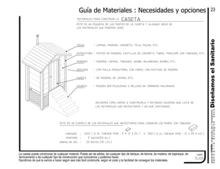 La caseta puede construirse de cualquier material. Puede ser de adobe, de cualquier tipo de tabique, de lámina, de madera, de bajareque, de
ferrocemento o de cualquier tipo de construcción que conocemos y podemos hacer.
Decidimos de qué la vamos a hacer según sea más facil construirla, según el costo y la facilidad de conseguir los materiales.
cuadro
casetamateriales para construir la
botes (19 lts.)
sacos(50 kg.)
arena de río
tabiques
:
:mortero 3
20
:
ingreso
puerta
ventana
paredes
estructura
techo
:
:
:
:
:
:
pueden ser escaleras o relleno en terrenos inclinados
de madera, de lámina, etc.
con malla mosquitera, con vidrio, con postigos de madera
madera, lámina, tabiques, adobe, bajareque, bambú, etc.
postes de madera, castillos de concreto, tubos, traslape con tabiques, etc.
lámina, madera, concreto, teja, palma, etc.
este es un esquema de las partes de la caseta y algunas ideas de
los materiales que podemos usar.
este es un ejemplo de los materiales que necesitamos para consruir los muros con tabiques
( si el tabique mide : 12 x 20 x 40 )( si el tabique mide : 5 x 12 x 24 )600 300o
Guía de Materiales : Necesidades y opciones
DiseñamoselSanitariomanualdeDISEŃO,construcción,usoymantenimiento
SanitarioEcológicoSeco
23
decidimos cómo vamos a construirla y entonces hacemos una lista de
los materiales que necesitamos y en qué cantidades.
2.23
 