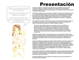 Presentación
¿Cómo tratar con los materiales del baño de
6 mil millones de personas en el mundo
sin sacrificar el agua?
¿Qué alternativas ofrecen atender la salud
de la población bajo un tratamiento
inofensivo a otras especies?
¿Cuáles son las opciones factibles para
iniciar un cambio bajo la estructura actual,
pero con valores que defiendan la salud sin
estratificación social?
El sanitario ecológico seco (SES) es una alternativa para el tratamiento de las excretas
humanas que soluciona cuestiones importantes en el malestar social: enfermedades
infecciosas, degradación ambiental, saqueo de agua y la necesidad de recobrar nutrientes para
el crecimiento de las plantas.
El sistema de saneamiento con sanitario seco convierte el "problema" de las excretas humanas
en un ciclo de provecho ecológico. La orina y las heces son consideradas recursos valiosos,
pues cuentan con distintas cualidades que necesita el suelo para su fertilización. Un SES no
sólo disminuye las causas de contaminación del agua, pues al no consumirla ataca estas
causas desde la raíz favoreciendo la captación y la absorción de los suelos y respetando el
balance biológico del medio ambiente.
Con adaptaciones sencillas el SES puede funcionar en sitios de temperaturas altas o bajas, en
climas secos o húmedos, en zonas con espacios abiertos y amplios o en el interior de un
edificio en planta alta. Igual puede ser un sanitario doméstico o público.
El hecho de tratar cotidianamente con las excretas propias con comodidad y con
sencillez nos libera del tabú sanitario. El mismo tabú que nos permite arrojar los
elementos del baño en un succionador que desaparece lo indeseado. En el mejor
de los casos, este tabú superado significa un obstáculo menos para la liberación.
Genera la satisfacción de percibir los alcances de nuestras decisiones. El sentimiento
de libertad es un estímulo para actuar en defensa de la autonomía y lograr un cambio
social de base.
Desarrollar un sistema de SES a iniciativa de quien será su usuario definirá el éxito de esta
alternativa. Resulta peligroso y nada aconsejable imponer este sistema. No se busca convencer
a nadie de las ventajas que ofrece un SES, lo mejor sería conmover a la población con los
beneficios de este sistema y dejar a la iniciativa personal apropiarse con libertad de esta
alternativa.
Uno de los conflictos más fuertes para aceptar al sistema de SES como la mejor opción para el
tratamiento de materiales del baño es el rechazo a los mismos. Frecuentemente la gente
protesta ante el sanitario seco por relacionarlo con letrinas que considera apestosas, sucias,
denigrantes y atrasadas tecnológicamente. Pero sobre este asunto se debe aclarar que el SES
no huele mal. Generalmente el primer instinto de quienes conocen por primera vez un SES es
olfatear con desconfianza en busca de cualquier olor. Para sorpresa de la nariz y de la
desconfianza el SES carece de olores desagradables. Esto se debe a su efectivo sistema
cuando se usa correctamente.
Para quienes se preocupen por posibles enfermedades, diversos estudios de laboratorio y miles
de experiencias por todo el mundo han demostrado que los residuos del SES son inofensivos a
la salud. Usar un SES y lavarse las manos después de ir al baño es una excelente garantía
para nuestra salud y la del entorno.
El sanitario ecológico seco es una alternativa congruente, sabia y sana para satisfacer una
necesidad básica de salubridad.
 