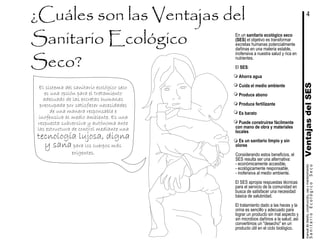 VentajasdelSESSanitarioEcológicoSeco
manualdediseńo,construcción,usoymantenimiento
En un sanitario ecológico seco
(SES) el objetivo es transformar
excretas humanas potencialmente
dañinas en una materia estable,
inofensiva a nuestra salud y rica en
nutrientes.
El SES:
Ahorra agua
Cuida el medio ambiente
Produce abono
Produce fertilizante
Es barato
Puede construirse fácilmente
con mano de obra y materiales
locales
Es un sanitario limpio y sin
olores
Considerando estos beneficios, el
SES resulta ser una alternativa:
- económicamente accesible,
- ecológicamente responsable,
- inofensiva al medio ambiente.
El SES apropia respuestas técnicas
para el servicio de la comunidad en
busca de satisfacer una necesidad
básica de salubridad.
El tratamiento dado a las heces y la
orina es sencillo y adecuado para
lograr un producto sin mal aspecto y
sin microbios dañinos a la salud, así
convertimos un "desecho" en un
producto útil en el ciclo biológico.
El sistema del sanitario ecológico seco
es una opción para el tratamiento
adecuado de las excretas humanas
preocupada por satisfacer necesidades
de una manera responsable e
inofensiva al medio ambiente. Es una
respuesta subversiva y autónoma ante
las estructura de control mediante una
4
tecnología lujosa, digna
y sana para los cuerpos más
exigentes.
 
