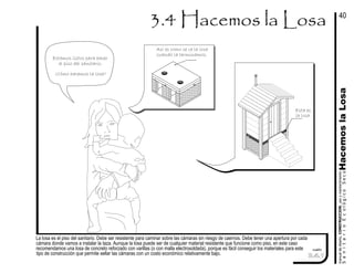 La losa es el piso del sanitario. Debe ser resistente para caminar sobre las cámaras sin riesgo de caernos. Debe tener una apertura por cada
cámara donde vamos a instalar la taza. Aunque la losa puede ser de cualquier material resistente que funcione como piso, en este caso
recomendamos una losa de concreto reforzado con varillas (o con malla electrosoldada), porque es fácil conseguir los materiales para este
tipo de construcción que permite sellar las cámaras con un costo económico relativamente bajo.
cuadro
Estamos listos para hacer
el piso del sanitario.
¿Cómo hacemos la losa?
Así es como se ve la losa
cuando la terminamos.
Esta es
la losa.
manualdediseńo,CONSTRUCCION,usoymantenimiento
SanitarioEcológicoSecoHacemoslaLosa
40
3.4.1
 