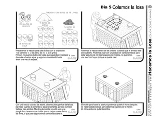 El molde para hacer la apertura podemos quitarlo 6 horas después
de haber colado la losa, pero debemos esperar por lo menos
24 horas antes de quitar la cimbra.
Ponemos la mezcla dentro de las cimbras cuidando que el armado esté
bien cubierto. Podemos picar con un pedazo de varilla la mezcla para
estar seguros de no dejar espacios sin mezcla, no queremos
una losa con hoyos porque se puede caer.
Con una llana o cuchara de albañil, alisamos la superficie de la losa.
Es mejor cuando el cemento se seca lentamente, por eso es mejor
trabajar bajo sombra. Mientras la mezcla no esté seca y se
ponga dura, tenemos que cuidar que no caigan cosas dentro
del firme, o que pase algún animal caminando sobre él.
Preparamos la mezcla para colar la losa con la proporción:
1 de cemento x 3 de arena de río x 2 de grava
Primero revolvemos todo esto hasta que quede bien mezclado y
después echamos agua y seguimos revolviendo hasta
tener una mezcla espesa.
cemento
2¼ botes de
agua
cemento
1½ bultos de
cemento
9 botes de
arena
6 botes de
grava
manualdediseńo,CONSTRUCCION,usoymantenimiento
SanitarioEcológicoSecoHacemoslaLosa
Día 5 Colamos la losa 50
3.4.29
cuadro
3.4.31
cuadro
3.4.32
cuadro
3.4.30
cuadro
50 Kg
*medidas con botes de 19 litros.
COLADASOBRECAMARAS
 