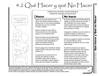 No hacer
El proceso de aprender cómo usar y mantener efectivamente al SES depende de la experiencia previa y muchas veces de nuestro propio esfuerzo por
resolver las dificultades que se presenten en el uso cotidiano del sanitario. Cuando conocemos como funciona el sistema de un SES resulta fácil y
sencillo adaptarnos a nuestro entorno y a nuestras preferencias para saber que hacer y que no hacer.
En este cuadro se dan algunos consejos sencillos que pueden ayudarnos a mantener con éxito nuestro sanitario.
manualdeconstrución,USOyMANTENIMIENTO
cuadro
4.2
Seguir los siguientes
consejos nos ayuda a
mantener
correctamente al SES
QuéhaceryQuénoHacer
56
Separar la orina de las excretas es una
opción. Pero también podemos mezclarlas y
tratarlas juntas. La orina contiene propiedades
esenciales para una buena composta:
humedad y nitrógeno.
Mezclar el material de nuestro SES en
cámaras exteriores con otros materiales
orgánicos es una excelente opción.
Dentro del sanitario siempre debemos tener
un bote con mezcla para cubrir las excretas.
Así prevenimos olores desagradables, el
exceso de humedad se absorbe y
balanceamos la proporción de C/N.
Podemos agregar otros materiales al sanitario:
papeles del baño, residuos de cocina, hierbas
del jardín, etc.
Si sospecha que su producto final no es
adecuado para aplicarlo en plantas
comestibles, puede usarlo en árboles o
plantas no comestibles. O puede esperar un
para de años para utilizarla con seguridad.
CONSEJOS DE QUÉ HACER Y QUÉ NO HACER EN EL
SISTEMA DEL SANITARIO ECOLÓGICO SECO
Hacer
No debemos agregar a las cámaras productos
tratados con químicos tóxicos que nos hacen
daño. Materiales como la leña o algunas
maderas pueden tener químicos causantes de
cáncer. Debemos estar seguros de no agregar
estos elementos en el SES.
Si agregamos materiales con mucho carbono no
necesitamos agregar cal al SES. Nunca
debemos usar solamente cal como agregado.
Siempre que agregamos material con olor fuerte
a la composta debemos cubrirlo.
Nunca dejamos excretas sin cubrir con mezcla
orgánica limpia.
No debemos preocuparnos por algunos
gusanos o escarabajos dentro de las cámaras.
Mientras los insectos que estén sobre las
excretas no tienen contacto despúes con
nuestro alimento no hay ningún riesgo. Estos
animales pueden ser buenos para nuestro
montón. Si tiene problemas con perros o
animales grandes molestando las cámaras,
tenemos que protegerlas para evitar que estos
animales tengan acceso a ellas.
SanitarioEcológicoSeco
 