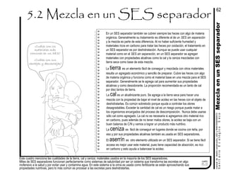 Este cuadro menciona las cualidades de la tierra, cal y ceniza; materiales usados en la mayoría de los SES separadores.
Miles de SES separadores funcionan perfectamente como sistemas de salubridad por ser un sistema que transforma las excretas en algo
inofensivo a la salud y por evitar usar y contamina agua. En este sistema si la orina es usada como fertilizante se están aprovechando sus
propiedades nutritivas, pero lo más común es procesar a las excretas para deshidratarlas.
cuadro
5.2
¿Cuáles son los
materiales más
comúnes en un SES?
¿Cuáles son sus
ventajas y desventajas?
La cales un alcalinizante puro. Se agrega a la tierra seca para hacer una
mezcla con la propiedad de bajar el nivel de acidez en las heces con el objeto de
deshidratarlas. Es común sobretodo porque ayuda a controlar los olores
desagradables. Exceder la cantidad de cal es un riesgo porque puede matar a
los organismos encargados del proceso de descomposición. Nunca debe usarse
sólo cal como agregado. La cal no es necesaria si agregamos otro material rico
en carbono, pues además de no tener malos olores, la acidez se baja con un
buen balance de C/N y vamos a lograr un producto más nutritivo.
La ceniza es fácil de conseguir en lugares donde se cocina con leña, por
eso y por sus propiedades alcalinas también es usada en SES separadores.
En un SES separador también se cubren siempre las heces con algo de materia
orgánica. Generalmente su tratamiento es diferente al de un SES sin separación
y la mezcla es parte de esta diferencia. Al no haber suficiente humedad y
materiales ricos en carbono para tratar las heces por oxidación, el tratamiento en
un SES separador es por deshidratación. Aunque se puede usar cualquier
material como en el SES sin separación, en un SES separador se agregan
materiales con propiedades alcalinas como la cal y la ceniza mezcladas con
tierra seca como base de esta mezcla.
62
El aserrín es otro elemento utilizado en un SES separador. Si se tiene fácil
acceso es mejor usar este material, pues tiene capacidad de absorción, es rico
en carbono y esto ayuda a balancear la acidez.
La tierra es un elemento fácil de conseguir y mezclada con otros materiales
resulta un agregado económico y sencillo de preparar. Cubre las heces con algo
de materia orgánica y funciona como el material base en una mezcla para el SES
separador. Generalmente se le agrega cal para aumentar sus propiedades
alcalinas y como desodorante. La proporción recomendada es un tanto de cal
por diez tantos de tierra.
SanitarioEcológicoSeco
manualdediseńoconstrución,USOyMANTENIMIENTO
MezclaenunSESseparador
 
