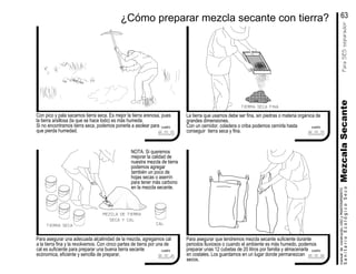 Para asegurar una adecuada alcalinidad de la mezcla, agregamos cal
a la tierra fina y la revolvemos. Con cinco partes de tierra por una de
cal es suficiente para preparar una buena tierra secante
ecónomica, eficiente y sencilla de preparar.
Con pico y pala sacamos tierra seca. Es mejor la tierra arenosa, pues
la tierra arsillosa (la que se hace lodo) es más humeda.
Si no encontramos tierra seca, podemos ponerla a asolear para
que pierda humedad.
Para asegurar que tendremos mezcla secante suficiente durante
periodos lluviosos o cuando el ambiente es más humedo, podemos
preparar unas 12 cubetas de 20 litros por familia y almacenarla
en costales. Los guardamos en un lugar donde permanezcan
secos.
La tierra que usamos debe ser fina, sin piedras o materia orgánica de
grandes dimensiones.
Con un cernidor, coladera o criba podemos cernirla hasta
conseguir tierra seca y fina.
manualdeconstrución,USOyMANTENIMIENTO
SanitarioEcológicoSecoMezcalaSecanteParaSESseparador
¿Cómo preparar mezcla secante con tierra?
mezcla de tierra
seca y cal
tierra seca cal
tierra seca fina
NOTA: Si queremos
mejorar la calidad de
nuestra mezcla de tierra
podemos agregar
también un poco de
hojas secas o aserrín
para tener más carbono
en la mezcla secante.
63
cuadro
5.2.2
cuadro
5.2.4
cuadro
5.2.5
cuadro
5.2.3
 