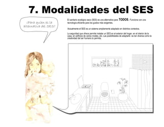 7. Modalidades del SES
¿Para quíen es la
alternativa del SES?
El sanitario ecológico seco (SES) es una alternativa para TODOS. Funciona con una
tecnología eficiente para los gustos más exigentes.
Actualmente el SES es un sistema ampliamente adaptado en distintos contextos.
La seguridad que ofrece permite instalar un SES en el exterior del hogar, en el interior de la
casa, en edificios de varios niveles, etc. Las posibilidades de adaptarlo es tan diversa como la
creatividad del ser humano lo permita.
 