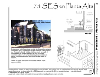 Con adaptaciones sencillas un SES puede funcionar en cualquier edificio. Para quienes viven en un departamento pequeño o en el planta alta la
oportunidad de contar con los beneficios de un SES depende de su creatividad. Un SES no necesita conectarse a una red de drenaje,
puede instalarse en cualquier espacio.
Actualmente existen miles de sistemas funcionando perfectamente adaptados a su propio contextos.
manualdediseńo,construcción,usoymantenimiento
SanitarioEcológicoSeco
cuadro
cámara en
interior
compuerta
de vaciado
sección
escalones
para subir a
la taza
Modalidad:PlantaAlta
77
7.4
azotea
tubo de
ventilación
FUENTE: City Farmer, www.cityfarmer.org/comptoilet64.html#toilet, (vi. 8 de
septiembre del 2002)
Edificio C.K. Choi,
University of British Columbia
En Vancouver, British Columbia, el complejo de oficinas utiliza sanitarios
composteros para el tratamiento de excretas humanas. El edificio nuevo,
que alberga al Instituto de Estudios Asiáticos, no está conectado al
ningún sistema de drenaje. Un sistema de filtros horizontales
construidos sobre el suelo con pastos altos y otras variedades de
plantas, tratan las aguas grises para aprovecharse en el sitio por
irrigación.
 