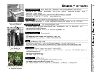 Guía Latinoamericana Manual de soluciones y saneamiento : las tecnologías que América Latina necesita
ahorradores de agua | bombas | desinfectantes | filtros | pozos | tanques | vigilancia de la calidad | letrinas |
alcantarillado | tanques sépticos
http://www.disaster.info.desastres.net/col-ops/saludambiente/guia-print.htm
COLOMBIA | tel: 57 1 336 7100 | 57 1 366 7306 | sergio@col.ops-oms.org
GUPEDSAC Grupo para Promover la Educación y Desarrollo Sustentable
MÉXICO | Fuente del pescador #61, Col. Lomas de Tecamachalco | Huixquilucan, Edo. de México, CP 52780 | tel 251 0546
Humanure Handbook A guide to composting human manure
the humanure handbook free online | humanure hilton | links | reader feedback | build a $25 sawdust toilet | forum
http://www.jenkinspublishing.com
USA | PO box 607 | Grove City, PA 16127 | tel: 800 689 3233 | 866 641 7141
Kansas Wind Power Composting toilets
catalog
http://www.kansaswindpower.net/composting_toilets.htm
USA | 13569 241 Rd | Holton, KS 66436 | tel: 785 364 4407 | 785 364 5123
LASF Letrina Abonera Seca Familiar
ventajas | desventajas | diseño y construcción | compuertas y caseta | operación y mantenimiento
http://www.disaster.info.desastres.net/desplazados/publicaciones/Saneamiento/2/index.htm
Microbiologic Bacterial bioaugmentation products for outdoor toilets
RTB products | order | product applications | request information | resources | product donation program |
bioaugmentation information
http://www.microbialogic.com
USA| Phoenix, AZ | tel: 602 375 3596
Natural Home Building source
Sun-Mar & Clivus Multrum composting toilets sales | installation | service
http://www.thenaturalhome.com/compost.html
USA| 0186 SCR 1400, BRR | Silverthorne, CO 80498 | tel: 800 563 9720 | 970 262 6727 | fax: 720 293 1705
Sanitario compostero de
Humanure handbook
Cámaras de compostaje
para sanitario de
Humanure handbook
Hortalizas abonadas con sistema
de Humanure handbook
EnlacesyContactosSanitarioEcológicoSeco
manualdediseńoconstrución,USOyMANTENIMIENTO
84Enlaces y contactos
 