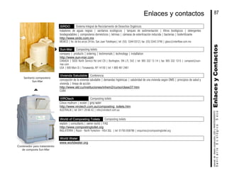 SIRDO Sistema Integral de Reciclamiento de Desechos Orgánicos
tratadores de aguas negras | sanitarios ecológicos | tanques de sedimentación | filtros biológicos | detergentes
biodegradables | composteros domésticos | letrinas | cámaras de esterilización inducida | bacterias | biofertilizante
http://www.sirdo.com.mx
MEXICO | Av. de los arcos 24 bis, San Juan Totoltepec| tel: (55) 5344 0312| fax: (55) 5343 3748 | gtasc@interflow.com.mx
Sun-Mar Composting toilets
company | products | ordering | testimonials | technology | installation
http://www.sun-mar.com
CANADA | 5035 North Service Rd Unit C9 | Burlington, ON L7L 5V2 | tel: 905 332 13 14 | fax: 905 332 1315 | compost@sun-
mar.com
USA | 600 Main St | Tonawanda, NY 14150 | tel: 1 800 461 2461
Vivienda Saludable Conferencia
concepción de la vivienda saludable | demandas higiénicas | salubridad de una vivienda según OMS | principios de salud y
vivienda | líneas de acción
http://www.sld.cu/instituciones/inhem2/curso/clase37.htm
CUBA
VIROtech Composting toilets
Cilvus multrum | ecolet | grey water
http://www.virotech.com.au/composting_toilets.htm
AUSTRALIA | tel: 0411 29 66 42 | info@virotech.com.au
World of Composting Toilets Composting toilets
explain | consultants | owner-build | FAQ
http://www.compostingtoilet.org
INGLATERRA | Ripon - North Yorkshire - HG4 3QL | tel: 01765 658786 | enquiries@compostingtoilet.org
World Water
www.worldwater.org
Contenedor para tratamiento
de composta Sun-Mar
Sanitario compostero
Sun-Mar
EnlacesyContactosSanitarioEcológicoSeco
manualdediseńoconstrución,USOyMANTENIMIENTO
87Enlaces y contactos
 