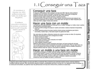 LaTazaSeparadoramanualdediseńo,CONSTRUCCION,usoymantenimiento
En algunos casos es fácil conseguir una taza para SES ya construida. Pero si tenemos que construirla nosotros mismos, entonces debemos
considerar todas las opciones. Aquí mencionamos algunos consejos y posibilidades para tener una taza con o sin separación antes de empezar con
la construcción del sanitario, así podemos hacer las perforaciones en la losa de la misma forma y tamaño de nuestra taza. cuadro
1.1
SanitarioEcológicoSeco
En algunas comunidades es fácil conseguir una taza para SES. Algunas veces podemos
comprarla cerca de nuestra comunidad o conocemos a alguien que puede conseguirlas.
Podemos encontrar tazas de cemento, de fibra de vidrio o de cerámica.
Podemos escoger según nuestras opciones y nuestros recursos.
Si queremos poner una tapa a la taza, es mejor hacerle unas perforaciones para asegurar que
haya buena evaporación en las cámaras. O se puede hacer una tapa con malla mosquitera para
evitar que entren y salgan moscas de la cámara.
Conseguir una taza
Las tazas para SES generalmente se construyen con un molde. Conseguir un molde y hacer nuestras
propias tazas es una buena opción:
cuando es difícil conseguir las tazas en nuestra comunidad o resulta complicado transportarlas
hasta ahí.
cuando queremos producir las tazas nosotros mismos porque necesitamos para toda la
comunidad y resulta mejor y más barato repartir los gastos del molde.
Hay varios tipos de moldes y diferentes maneras de construir una taza con ellos. Es importante
preguntar a las personas con quien conseguimos el molde:
¿Cómo funciona el molde?
¿Cómo se colocan las piezas?
¿Cómo hacer la mezcla y cómo colocarla en el molde?
¿Cómo desmontar el molde?
¿Qué acabados necesita la taza?
Debemos pedir todos los consejos necesarios para lograr una buena producción de tazas.
Ver una taza terminada ayuda a comprender el proceso de construcción. Pero es mejor hacer una
junto con la persona que conoce el molde, así vamos a aprender todos los detalles necesarios y
después podemos hacer las tazas en comunidad sin problemas.
Hacer una taza con un molde
Si no podemos conseguir un molde, entonces vamos a requerir de nuestra creatividad y
esfuerzo para diseñar y construir una taza para el SES que sea resistente y cómoda. Podemos
hacer nuestro propio molde o buscar un lugar donde puedan fabricarlo o construirlas. Es mejor
ver en un SES una taza que nos sirva como guía, o contactar a expertos que puedan
enseñarnos todos los detalles de diseño y construcción.
Hacer un molde o una taza sin molde
9
O podemos
consultar el directorio
de enlaces y contactos
para buscar a alguién
experto cercano a
nosotros.
Si conocemos a
alguien con SES
podemos preguntar
todas las dudas que
tengamos.
 