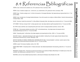 AÑORVE, Cesar, Construcción de sanitarios seco, CITA, publicación interna, Cuernavaca, 2000.
AÑORVE, Cesar, El sanitario ecológico seco : construcción, uso y mantenimiento, CITA, publicación interna, Cuernavaca, 1999.
AÑORVE, Cesar, “Sanitario ecológico seco” en Centro de Innovación en Tecnologías Alternativas, http://www.laneta.apc.org/esac/index.htm (vi: 17 de
junio de 2002).
AÑORVE, Cesar, Sociedad civil y Tecnología Sanitaria Alternativa. El caso del escusado seco ecológico en Morelos México, Coalición Internacional para
el Habitat, México, 1994.
CILVUS, “How does it benefit the environment?” en Clivus Multrum Composting Toilets, http://www.clivus.com/environ.htm (vi: 17 de junio de 2002).
CITY FARMER, “We Have a Compost Toilet” en Urban agriculture notes, http://www.cityfarmer.org/CFcomposttoilet.html (vi: 17 de junio de 2002).
DEL PORTO, David y Steinfeld, Carol, Composting toilet system book, Center for ecological pollution prevention, Concord, 1999.
ESTRIBÍ, Iván, “Letrina abonera (alcalina) seca familiar, LASF” en Guia latinoaméricana, http://www.disaster.info.desastres.net/col-
ops/saludambiente/guia-print.htm (vi: 17 de junio de 2002).
GAIAM, “Composting toilets” en Real Goods, http://www.realgoods.com/renew/shop/list.cfm?dp=2400 (vi: 17 de junio de 2002).
GOLLADAY, Fredrick L., Appropriate technology for water supply and sanitation :meeting the por for water supply and waste disposal, Banco
Internacional de Reconstrucción y Fomento, Washington, 1983.
INSTITUTO NACIONAL DE HIGIENE, EPIDEMIOLOGÍA Y MICROBIOLOGÍA DE CUBA, “Vivienda Saludable” en Infomed : portal de salud en Cuba,
http://www.sld.cu/instituciones/inhem2/curso/clase37.htm (vi: 17 de junio de 2002).
JENKINS, Joseph, The humanure handbook, Jenkins, EUA, 1999.
KANSAS WIND POWER, “Composting toilets” en Kansas wind power, http://www.kansaswindpower.net/composting_toilets.htm (vi: 17 de junio de
2002).
MOSQUERA, Hernández Silvia, “Promoción de construcción de letrinas en los suburbios de Maputo (Mozambique)”en Ciudades para un futuro más
sostenible, http://habitat.aq.upm.es/bpn/bp210.html (vi: 17 de junio de 2002).
NOSTRAND, John Van. Rural ventilated improved pit latrines :a field manual for Botswana, Banco Mundial, EUA, 1983.
ReferenciasBibliográficasSanitarioEcológicoSeco
manualdediseńoconstrución,USOyMANTENIMIENTO
95
 