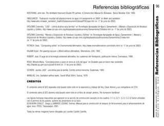 NOSTRAND, John Van. The Ventilated Improved Double-Pit Latrines: A Construction Manual for Botswana , Banco Mundial, EUA, 1983.
OMS/UNICEF, “Evaluación mundial del abastecimiento de agua y el saneamiento en 2000” en Water and sanitation,
http://www.who.int/water_sanitation_health/Globassessment/GlasspdfTOCspan.htm (vi: 17 de junio de 2002).
OPS/OMS Colombia, “LASF - Letrina alcalina seca familiar” en Tecnologías Apropiadas de Agua y Saneamiento | Manejo y Disposición de Residuos
Líquidos y Sólidos, http://www.col.ops-oms.org/desplazados/publicaciones/Saneamiento/2/letabse.htm (vi: 17 de junio de 2002).
OPS/OMS Colombia, “Manejo y Disposición de Residuos Líquidos y Sólidos” en Tecnologías Apropiadas de Agua y Saneamiento | Manejo y
Disposición de Residuos Líquidos y Sólidos, http://www.col.ops-oms.org/desplazados/publicaciones/Saneamiento/2/index.htm
(vi: 17 de junio de 2002).
PETRICH, Dean, “Composting toilets” en Environmental Alternatives, http://www.enviroalternatives.com/toilets.html (vi: 17 de junio de 2002).
RAJAMI Kotari, The yawning vacuum: a World without alternatives, Alternatives, USA, 1993.
ROBERT, Jean, El auge de la tecnología ambiental alternativa, los cuadernos del Verdepinto, publicación interna, Cuernavaca, 1998.
ROSA, Miracle María, “Consideraciones y casos en torno al ciclo del agua” en Ciudades para un futuro más sostenible,
http://habitat.aq.upm.es/cs/p3/a018.html (vi: 17 de junio de 2002).
SCHIERE, Jacobo, LASF : una letrina para la familia, Comité central menonita, Guatemala, 1989.
WINBLAD, Uno, Sanitation without water, Sundt Offset Sthlm, Suecia, 1978.
CRÉDITOS
El contenido sobre el SES separador está basado sobre todo en la experiencia y trabajo del Arq. Cesar Añorve y sus compañeros de CITA.
El contenido sobre el SES abonero está basado sobre todo en el libro de Joseph Jenkins, The humanure handbook.
Las figuras humanas masculinas que aparecen en la sección de construcción (excepto en los cuadros: 3.1.4, 3.2.1, 3.2.2, 3.2.3) fueron utilizadas
con el permiso de los autores, quienes las presentaron en su tesis:
ECHEVERRI CHOLET, Diego y LAMBROS LOZANO, Sotirios, Manual para la construcción de tanques de ferrocemento para el almacenamiento de
agua, tesis, ITESO, Tlaquepaque, 2001.
Todas las demás imágenes fueron dibujadas por Lourdes Castillo Castillo.
ReferenciasBibliográficasSanitarioEcológicoSeco
manualdediseńoconstrución,USOyMANTENIMIENTO
96Referencias bibliográficas
 