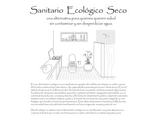 Sanitario Ecológico Seco
una alternativa para quienes quieren salud
sin contaminar y sin desperdiciar agua.
El caso del sanitario ecológico es una manifestación ejemplar del conflicto por adoptar un cambio, a pesar
del beneficio sustancial que éste ofrezca. Su carga simbólica pesa más que su pura oferta técnica. Es en el
símbolo donde recae el conflicto y el valor. Si el mundo fuese una mierda, cuál sería su estado. Una manera
fecofobica de interpretar esta metáfora supondría un planeta mal oliente, repugnante y desechable, con un
ciclo lineal de producción, consumo y desecho. Otra forma de interpretación pudiera comprender esta misma
metáfora como una realidad cotidiana y vital, en el sentido de vivir la mierda como parte integral de un ciclo
biológico que devuelve a la tierra lo que le pertenece. Esta ultima interpretación entendería al SES como
una necesidad básica de salubridad manifestando una forma congruente, sensata y sabia de vivir.
Decidir adoptar un sistema como el del sanitario ecológico es un acto liberador, una parte diminuta en un
conjunto de hechos que en suma son la base para un cambio radical hacia un sistema más justo y sano.
 