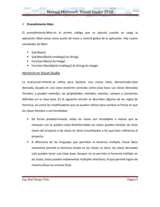 Manual Microsoft Visual Studio 2010

 Procedimiento Main

El procedimiento Main es el primer código que se ejecuta cuando se carga la
aplicación. Main actúa como punto de inicio y control global de la aplicación. Hay cuatro
variedades de Main:

      Sub Main()
      Sub Main(ByVal cmdArgs() As String)
      Function Main() As Integer
      Function Main(ByVal cmdArgs() As String) As Integer

Herencia en Visual Studio

La instrucción Inherits se utiliza para declarar una nueva clase, denominada clase
derivada, basada en una clase existente conocida como clase base. Las clases derivadas
heredan, y pueden extender, las propiedades, métodos, eventos, campos y constantes
definidos en la clase base. En la siguiente sección se describen algunas de las reglas de
herencia, así como los modificadores que se pueden utilizar para cambiar la forma en que
las clases heredan o son heredadas:

      De forma predeterminada, todas las clases son heredables a menos que se
       marquen con la palabra clave NotInheritable.Las clases pueden heredar de otras
       clases del proyecto o de clases en otros ensamblados a los que hace referencia el
       proyecto.
      A diferencia de los lenguajes que permiten la herencia múltiple, Visual Basic
       solamente permite la herencia simple en las clases; es decir, las clases derivadas
       solo pueden tener una clase base. Aunque no se permite la herencia múltiple en
       las clases, éstas pueden implementar múltiples interfaces, lo que permite lograr de
       manera eficaz los mismos fines.



Ing. Abel Chingo Tello                                                           Página 9
 