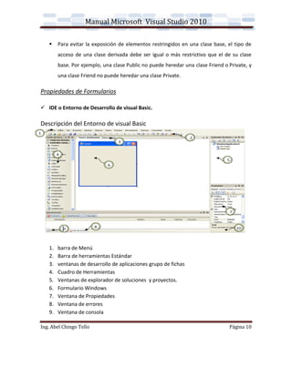 Manual Microsoft Visual Studio 2010

       Para evitar la exposición de elementos restringidos en una clase base, el tipo de
        acceso de una clase derivada debe ser igual o más restrictivo que el de su clase
        base. Por ejemplo, una clase Public no puede heredar una clase Friend o Private, y
        una clase Friend no puede heredar una clase Private.

Propiedades de Formularios

 IDE o Entorno de Desarrollo de visual Basic.

Descripción del Entorno de visual Basic




   1.   barra de Menú
   2.   Barra de herramientas Estándar
   3.   ventanas de desarrollo de aplicaciones grupo de fichas
   4.   Cuadro de Herramientas
   5.   Ventanas de explorador de soluciones y proyectos.
   6.   Formulario Windows
   7.   Ventana de Propiedades
   8.   Ventana de errores
   9.   Ventana de consola

Ing. Abel Chingo Tello                                                          Página 10
 