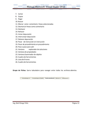 Manual Microsoft Visual Studio 2010

   7. Cortar
   8. Copiar
   9. Pegar
   10. Buscar
   11. Marcar como comentario líneas seleccionadas
   12. Desmarcar líneas como comentario
   13. Deshacer
   14. Rehacer
   15. Iniciar depuración
   16. Interrumpir depuración
   17. Detener depuración
   18. Pasar de instrucción en instrucción
   19. Pasar de procedimiento en procedimiento
   20. Paso a paso para salir
   21. Ventana        explorador de soluciones
   22. Ventana de propiedades
   23. Ventana Examinador de objetos
   24. Cuadro de herramientas
   25. Lista de Errores
   26. Cuadro de herramientas



Grupo de Fichas. barra tabuladora para navegar entre todos los archivos abiertos.




Ing. Abel Chingo Tello                                                     Página 12
 
