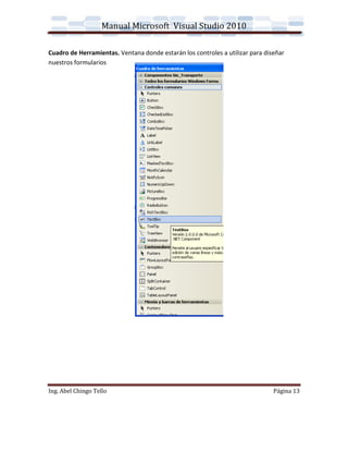 Manual Microsoft Visual Studio 2010

Cuadro de Herramientas. Ventana donde estarán los controles a utilizar para diseñar
nuestros formularios




Ing. Abel Chingo Tello                                                         Página 13
 