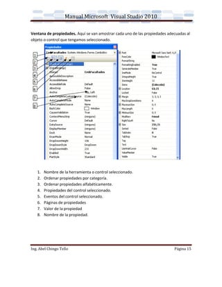 Manual Microsoft Visual Studio 2010

Ventana de propiedades. Aquí se van amostrar cada uno de las propiedades adecuadas al
objeto o control que tengamos seleccionado.




   1.   Nombre de la herramienta o control seleccionado.
   2.   Ordenar propiedades por categoría.
   3.   Ordenar propiedades alfabéticamente.
   4.   Propiedades del control seleccionado.
   5.   Eventos del control seleccionado.
   6.   Páginas de propiedades
   7.   Valor de la propiedad
   8.   Nombre de la propiedad.




Ing. Abel Chingo Tello                                                      Página 15
 