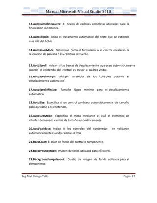 Manual Microsoft Visual Studio 2010

      12.AutoCompleteSource: El origen de cadenas completas utilizadas para la
      finalización automática.

      13.AutoEllipsis: Indica el tratamiento automático del texto que se extiende
      mas allá del botón.

      14.AutoScaleMode: Determina como el formulario o el control escalarán la
      resolución de pantalla o los cambios de fuente.


      15.AutoScroll: Indican si las barras de desplazamiento aparecen automáticamente
      cuando el contenido del control es mayor a su área visible.

      16.AutoScrollMargin: Margen alrededor de los controles durante el
      desplazamiento automático

      17.AutoScrollMinSize:   Tamaño lógico mínimo para el desplazamiento
      automático

      18.AutoSize: Especifica si un control cambiara automáticamente de tamaño
      para ajustarse a su contenido.

      19.AutosizeMode: Especifica el modo mediante el cual el elemento de
      interfaz del usuario cambia de tamaño automáticamente

      20.AutoValidate: Indica si los controles del contenedor          se validaran
      automáticamente cuando cambie el foco.

      21.BackColor: El color de fondo del control o componente.

      22.BackgroundImage: Imagen de fondo utilizada para el control.

      23.BackgroundImagelayout: Diseño de imagen de fondo utilizada para el
      componente.


Ing. Abel Chingo Tello                                                        Página 17
 