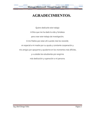 Manual Microsoft Visual Studio 2010


                           AGRADECIMIENTOS.


                               Quiero dedicarle este trabajo

                         A Dios que me ha dado la vida y fortaleza

                          para crear este trabajo de investigación,

                  A mis Padres por estar ahí cuando más los necesité,

           en especial a mi madre por su ayuda y constante cooperación y

        mis amigos por apoyarme y ayudarme en los momentos más difíciles,

                          y a ustedes las estudiantes por exigirme

                         más dedicación y superación a mi persona.




Ing. Abel Chingo Tello                                                     Página 1
 