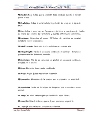 Manual Microsoft Visual Studio 2010

     48.HideSelection: Indica que la selección debe ocultarse cuando el control
     pierde el foco

     49.HelpButton: Indica si un formulario tiene botón de ayuda en la barra de
     titulo.

     50.Icon: Indica el icono para un formulario, este icono se muestra en le cuadro
     de menú del sistema del formulario y cuando el formulario se minimiza.

     51.ImeMode: Determina el estado IME(Editor de métodos de entrada)
     del objeto cuando se selecciona

     52.IsMdiContainer: Determina si el formulario es un contener MDI.

     53.IntegralHeight: Indicia si un cuadro combinado de cambiar        de tamaño
     para evitar mostrar elementos parciales.

     54.ItemHeight: Alto de los elementos (en pixeles) en un cuadro combinado
     dibujado por el usuario.

     55.Items: Elementos de un cuadro combinado.

     56.Image: Imagen que se mostrara en un control.

     57.ImageAlign: Alineación de la imagen que se mostrara en un control.



     58.ImageIndex: Índice de la imagen de ImageList que se mostrara en un
     control.

      59.ImageKey: Índice de la Imagen que se mostrara en un control.

      60.ImageList: Lista de imágenes que se desean mostrar en un control.

      61.Languaje: Indica el Idioma traducido actualmente.
Ing. Abel Chingo Tello                                                        Página 20
 