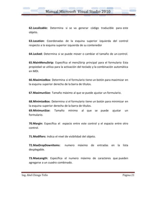 Manual Microsoft Visual Studio 2010


      62.Localizable: Determina si se va generar código traducible para este
      objeto.

      63.Location: Coordenadas de la esquina superior izquierda del control
      respecto a la esquina superior izquierda de su contenedor

      64.Locked: Determina si se puede mover o cambiar el tamaño de un control.

      65.MainMenuStrip: Especifica el menúStrip principal para el formulario Esta
      propiedad se utiliza para la activación del teclado y la combinación automática
      en MDI.

      66.MaximizeBox: Determina si el formulario tiene un botón para maximizar en
      la esquina superior derecha de la barra de títulos.

      67.MaximunSize: Tamaño máximo al que se puede ajustar un formulario.

      68.MinimizeBox: Determina si el formulario tiene un botón para minimizar en
      la esquina superior derecha de la barra de títulos.
      69.MinimunSize:      Tamaño      mínimo     al   que     se   puede   ajustar    un
      formulario.

      70.Margin: Especifica el espacio entre este control y el espacio entre otro
      control.

      71.Modifiers: Indica el nivel de visibilidad del objeto.

      72.MaxDropDownItems:          numero      máximo    de     entradas   en   la   lista
      desplegable.

      73.MaxLength: Especifica el numero máximo de caracteres que pueden
      agregarse a un cuadro combinado.



Ing. Abel Chingo Tello                                                                Página 21
 