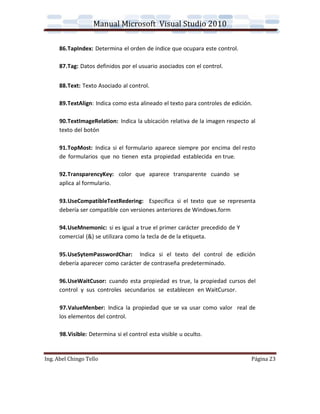Manual Microsoft Visual Studio 2010

      86.TapIndex: Determina el orden de índice que ocupara este control.

      87.Tag: Datos definidos por el usuario asociados con el control.


      88.Text: Texto Asociado al control.

      89.TextAlign: Indica como esta alineado el texto para controles de edición.

      90.TextImageRelation: Indica la ubicación relativa de la imagen respecto al
      texto del botón

      91.TopMost: Indica si el formulario aparece siempre por encima del resto
      de formularios que no tienen esta propiedad establecida en true.

      92.TransparencyKey: color que aparece transparente cuando se
      aplica al formulario.

      93.UseCompatibleTextRedering: Especifica si el texto que se representa
      debería ser compatible con versiones anteriores de Windows.form

      94.UseMnemonic: si es igual a true el primer carácter precedido de Y
      comercial (&) se utilizara como la tecla de de la etiqueta.

      95.UseSytemPasswordChar: Indica si el texto del control de edición
      debería aparecer como carácter de contraseña predeterminado.

      96.UseWaitCusor: cuando esta propiedad es true, la propiedad cursos del
      control y sus controles secundarios se establecen en WaitCursor.

      97.ValueMenber: Indica la propiedad que se va usar como valor real de
      los elementos del control.

      98.Visible: Determina si el control esta visible u oculto.


Ing. Abel Chingo Tello                                                          Página 23
 